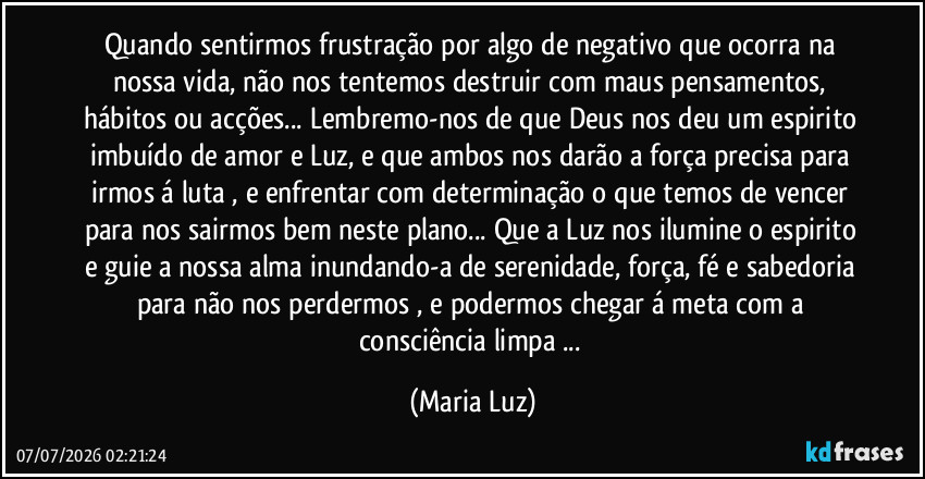 Quando sentirmos frustração por algo de negativo que ocorra na nossa vida, não nos tentemos destruir com maus pensamentos, hábitos ou acções... Lembremo-nos de que Deus nos deu um espirito imbuído de amor e Luz, e que ambos nos darão a força precisa para irmos á luta , e enfrentar com determinação o que temos de vencer para nos sairmos bem neste plano... Que a Luz nos ilumine o espirito e guie a nossa alma inundando-a de serenidade, força, fé e sabedoria para não nos perdermos , e podermos chegar á meta com a consciência limpa ... (Maria Luz)