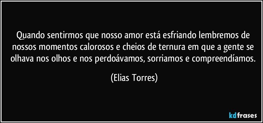 Quando sentirmos que nosso amor está esfriando lembremos de nossos momentos calorosos e cheios de ternura em que a gente se olhava nos olhos e nos perdoávamos, sorriamos e compreendíamos. (Elias Torres)