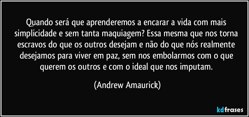 Quando será que aprenderemos a encarar a vida com mais simplicidade e sem tanta maquiagem? Essa mesma que nos torna escravos do que os outros desejam e não do que nós realmente desejamos para viver em paz, sem nos embolarmos com o que querem os outros e com o ideal que nos imputam. (Andrew Amaurick)