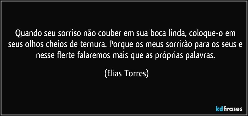 Quando seu sorriso não couber em sua boca linda, coloque-o em seus olhos cheios de ternura. Porque os meus sorrirão para os seus e nesse flerte falaremos mais que as próprias palavras. (Elias Torres)