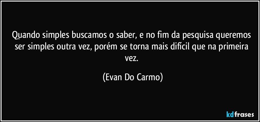 Quando simples buscamos o saber, e no fim da pesquisa queremos ser simples outra vez, porém se torna mais difícil que na primeira vez. (Evan Do Carmo)