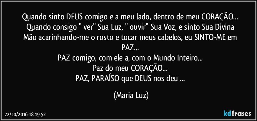 Quando sinto DEUS comigo e a meu lado, dentro de meu CORAÇÃO... Quando consigo " ver" Sua Luz, " ouvir" Sua Voz, e sinto Sua Divina Mão acarinhando-me o rosto e tocar meus cabelos, eu SINTO-ME em PAZ... 
PAZ comigo, com ele/a, com o Mundo Inteiro... 
Paz do meu CORAÇÃO... 
PAZ, PARAÍSO que DEUS nos deu ... (Maria Luz)