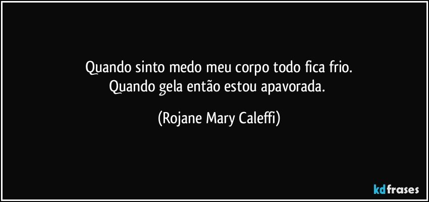 Quando sinto medo meu corpo todo fica frio.
Quando gela então estou apavorada. (Rojane Mary Caleffi)