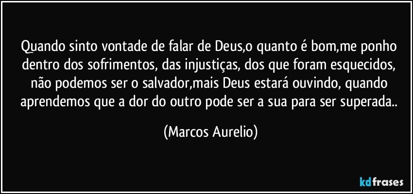 Quando sinto vontade de falar de Deus,o quanto é bom,me ponho dentro dos sofrimentos, das injustiças, dos que foram esquecidos, não podemos ser o salvador,mais Deus estará ouvindo, quando aprendemos que a dor do outro pode ser a sua para ser superada.. (Marcos Aurelio)