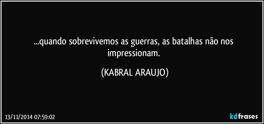 ...quando sobrevivemos as guerras, as batalhas não nos impressionam. (KABRAL ARAUJO)