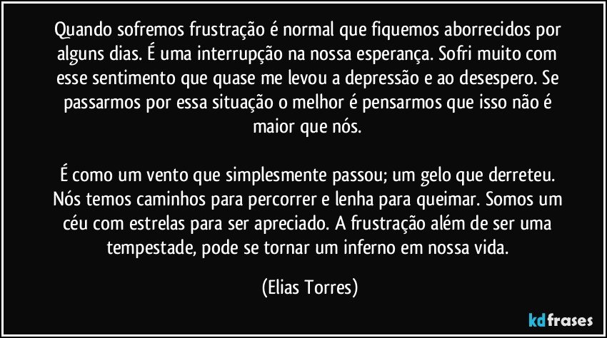 Quando sofremos frustração é normal que fiquemos aborrecidos por alguns dias. É uma interrupção na nossa esperança. Sofri muito com esse sentimento que quase me levou a depressão e ao desespero. Se passarmos por essa situação o melhor é pensarmos que isso não é maior que nós. 

É como um vento que simplesmente passou; um gelo que derreteu. Nós temos caminhos para percorrer e lenha para queimar. Somos um céu com estrelas para ser apreciado. A frustração além de ser uma tempestade, pode se tornar um inferno em nossa vida. (Elias Torres)