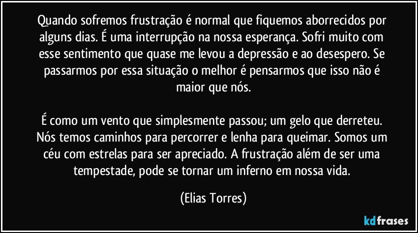 Quando sofremos frustração é normal que fiquemos aborrecidos por alguns dias. É uma interrupção na nossa esperança. Sofri muito com esse sentimento que quase me levou a depressão e ao desespero. Se passarmos por essa situação o melhor é pensarmos que isso não é maior que nós.

É como um vento que simplesmente passou; um gelo que derreteu. Nós temos caminhos para percorrer e lenha para queimar. Somos um céu com estrelas para ser apreciado. A frustração além de ser uma tempestade, pode se tornar um inferno em nossa vida. (Elias Torres)