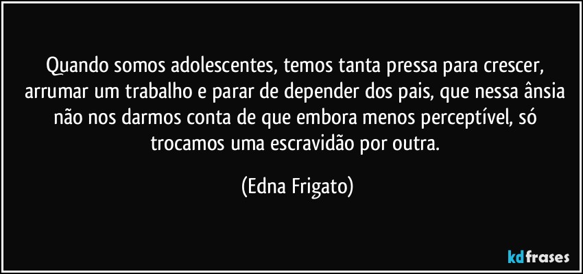 Quando somos adolescentes, temos tanta pressa para crescer, arrumar um trabalho e parar de depender dos pais, que nessa ânsia não nos darmos conta de que embora menos perceptível, só trocamos uma escravidão por outra. (Edna Frigato)