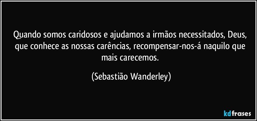 Quando somos caridosos e ajudamos a irmãos necessitados, Deus, que conhece as nossas carências, recompensar-nos-á naquilo que mais carecemos. (Sebastião Wanderley)