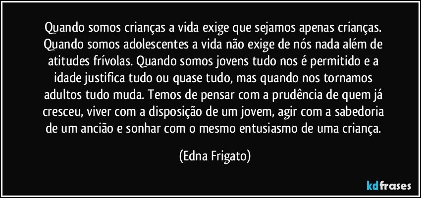 Quando somos crianças a vida exige que sejamos apenas crianças. Quando somos adolescentes a vida não exige de nós nada além de atitudes frívolas. Quando somos jovens tudo nos é permitido e a idade justifica tudo ou quase tudo, mas quando nos tornamos adultos tudo muda. Temos de pensar com a prudência de quem já cresceu, viver com a disposição de um jovem, agir com a sabedoria de um ancião e sonhar com o mesmo entusiasmo de uma criança. (Edna Frigato)