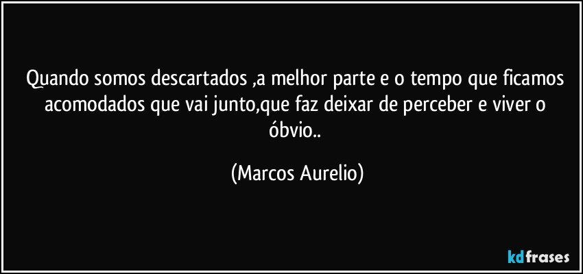 Quando somos descartados ,a melhor parte e o tempo que ficamos acomodados que vai  junto,que faz deixar de perceber e viver o óbvio.. (Marcos Aurelio)