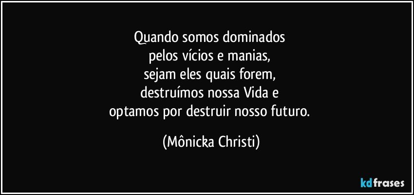 Quando somos dominados 
pelos vícios e manias, 
sejam eles quais forem, 
destruímos nossa Vida e 
optamos por destruir nosso futuro. (Mônicka Christi)