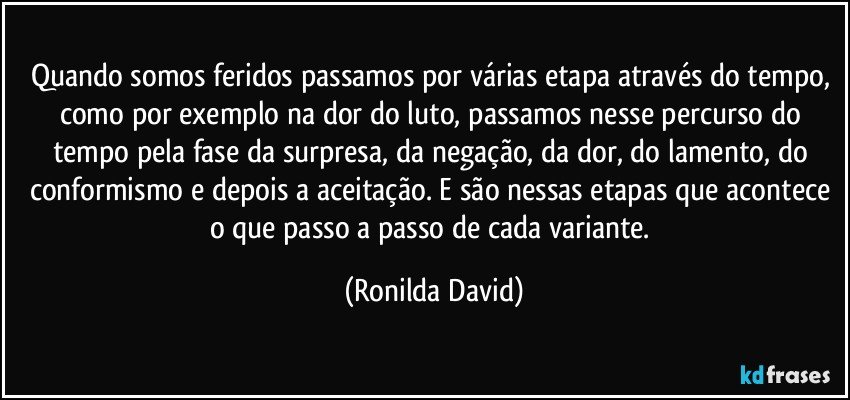 Quando somos feridos passamos por várias etapa através do tempo, como por exemplo na dor do luto, passamos nesse percurso do tempo pela fase da surpresa, da negação, da dor, do lamento, do conformismo e depois a aceitação. E são nessas etapas que acontece o que  passo a passo de cada variante. (Ronilda David)