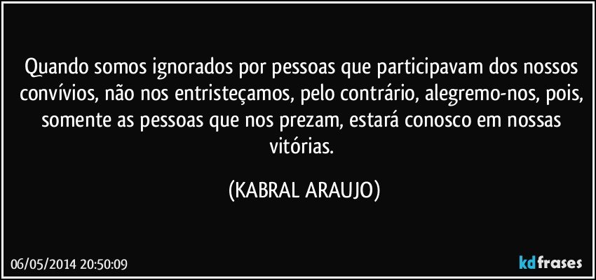 Quando somos ignorados por pessoas que participavam dos nossos convívios, não nos entristeçamos, pelo contrário, alegremo-nos, pois, somente as pessoas que nos prezam, estará conosco em nossas vitórias. (KABRAL ARAUJO)