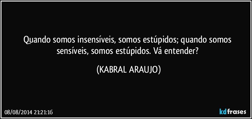 Quando somos insensíveis, somos estúpidos; quando somos sensíveis, somos estúpidos. Vá entender? (KABRAL ARAUJO)