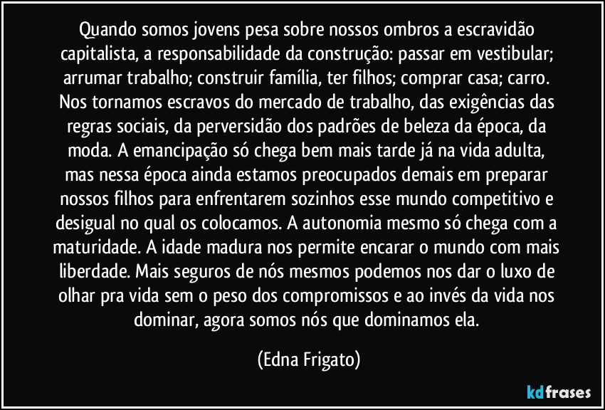 Quando somos jovens pesa sobre nossos ombros a escravidão capitalista, a responsabilidade da construção: passar em vestibular; arrumar trabalho; construir família, ter filhos; comprar casa; carro. Nos tornamos escravos do mercado de trabalho, das exigências das regras sociais, da perversidão dos padrões de beleza da época, da moda. A emancipação só chega bem mais tarde já na vida adulta, mas nessa época ainda estamos preocupados demais em preparar nossos filhos para enfrentarem sozinhos esse mundo competitivo e desigual no qual os colocamos. A autonomia mesmo só chega com a maturidade. A idade madura nos permite encarar o mundo com mais liberdade. Mais seguros de nós mesmos podemos nos dar o luxo de olhar pra vida sem o peso dos compromissos e ao invés da vida nos dominar, agora somos nós que dominamos ela. (Edna Frigato)