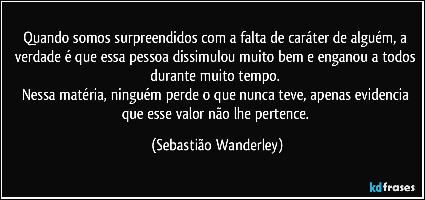 Quando somos surpreendidos com a falta de caráter de alguém, a verdade é que essa pessoa dissimulou muito bem e enganou a todos durante muito tempo. 
Nessa matéria, ninguém perde o que nunca teve, apenas evidencia que esse valor não lhe pertence. (Sebastião Wanderley)