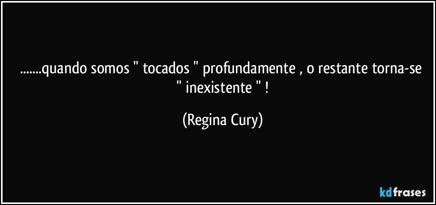 ...quando somos  " tocados "  profundamente , o restante torna-se   " inexistente " ! (Regina Cury)