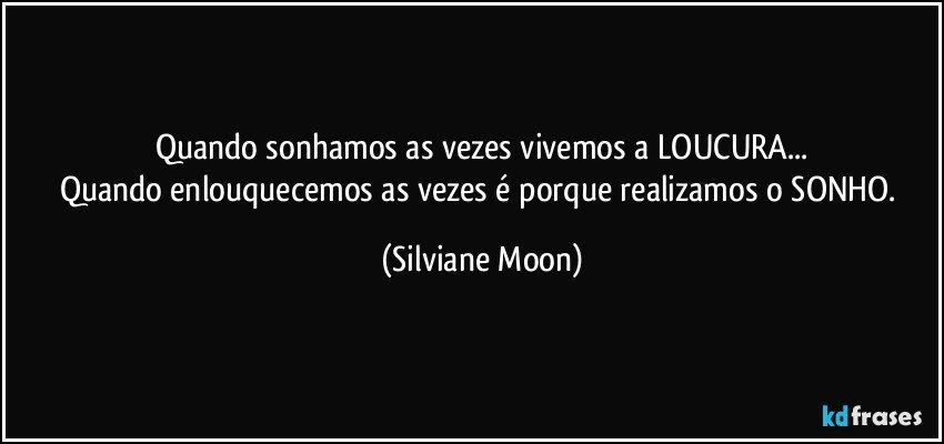 Quando sonhamos as vezes vivemos a LOUCURA...
Quando enlouquecemos as vezes é porque realizamos o SONHO. (Silviane Moon)