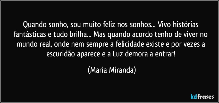 Quando sonho, sou muito feliz nos sonhos... Vivo histórias fantásticas e tudo brilha... Mas quando acordo tenho de viver no mundo real, onde nem sempre a felicidade existe e por vezes a escuridão aparece e a Luz demora a entrar! (Maria Miranda)