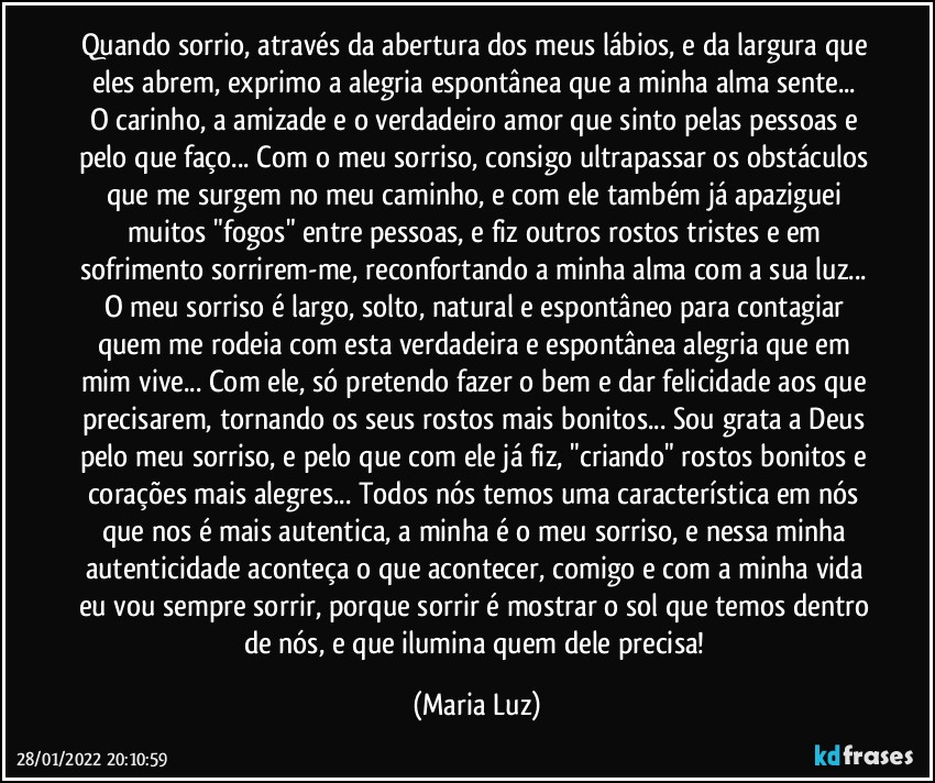 Quando sorrio, através da abertura dos meus lábios, e da largura que eles abrem, exprimo a alegria espontânea que a minha alma sente... O carinho, a amizade e o verdadeiro amor que sinto pelas pessoas e pelo que faço... Com o meu sorriso, consigo ultrapassar os obstáculos que me surgem no meu caminho, e com ele também já apaziguei muitos "fogos" entre pessoas, e fiz outros rostos tristes e em sofrimento sorrirem-me, reconfortando a minha alma com a sua luz... O meu sorriso é largo, solto, natural e espontâneo para contagiar quem me rodeia com esta verdadeira e espontânea alegria que em mim vive... Com ele, só pretendo fazer o bem e dar felicidade aos que precisarem, tornando os seus rostos mais bonitos... Sou grata a Deus pelo meu sorriso, e pelo que com ele já fiz, "criando" rostos bonitos e corações mais alegres... Todos nós temos uma característica em nós que nos é mais autentica, a minha é o meu sorriso, e nessa minha autenticidade aconteça o que acontecer, comigo e com a minha vida eu vou sempre sorrir, porque sorrir é mostrar o sol que temos dentro de nós, e que ilumina quem dele precisa! (Maria Luz)