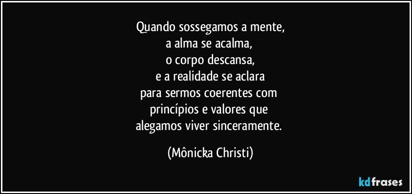 Quando sossegamos a mente,
a alma se acalma, 
o corpo descansa,
e a realidade se aclara
para sermos coerentes com 
princípios e valores que 
alegamos viver sinceramente. (Mônicka Christi)