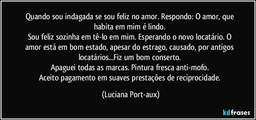 Quando sou indagada se sou feliz no amor. Respondo: O amor, que habita em mim é lindo. 
Sou feliz sozinha em tê-lo em mim. Esperando o novo locatário. O amor está em bom estado, apesar do estrago, causado, por antigos locatários...Fiz um bom conserto. 
Apaguei todas as marcas. Pintura fresca anti-mofo. 
Aceito pagamento em suaves prestações de reciprocidade. (Luciana Port-aux)