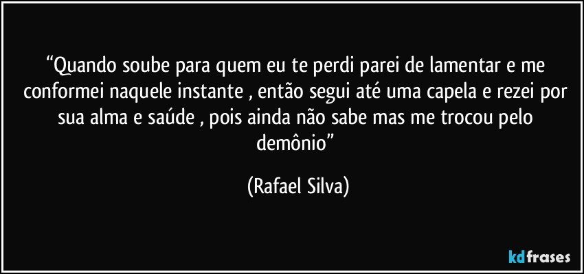 “Quando soube para quem eu te perdi parei de lamentar e me conformei naquele instante , então segui até uma capela e rezei por sua alma e saúde , pois ainda não sabe mas me trocou pelo demônio” (Rafael Silva)