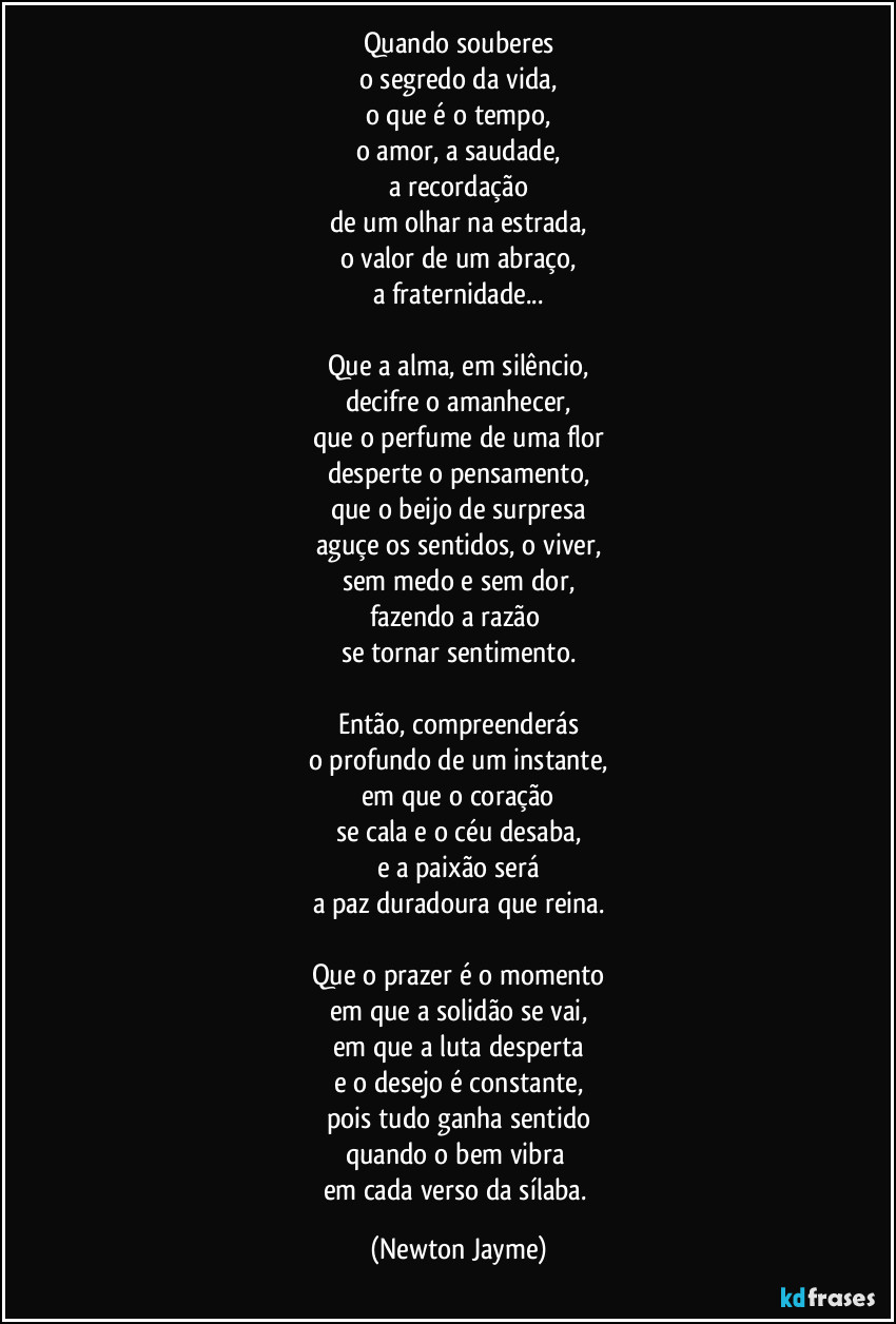 Quando souberes
o segredo da vida,
o que é o tempo,
o amor, a saudade,
a recordação
de um olhar na estrada,
o valor de um abraço,
a fraternidade...

Que a alma, em silêncio,
decifre o amanhecer,
que o perfume de uma flor
desperte o pensamento,
que o beijo de surpresa
aguçe os sentidos, o viver,
sem medo e sem dor,
fazendo a razão 
se tornar sentimento.

Então, compreenderás
o profundo de um instante,
em que o coração
se cala e o céu desaba,
e a paixão será
a paz duradoura que reina.

Que o prazer é o momento
em que a solidão se vai,
em que a luta desperta
e o desejo é constante,
pois tudo ganha sentido
quando o bem vibra 
em cada verso da sílaba. (Newton Jayme)