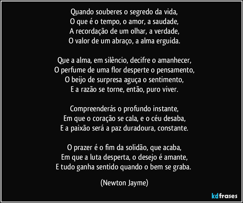 Quando souberes o segredo da vida,
O que é o tempo, o amor, a saudade,
A recordação de um olhar, a verdade,
O valor de um abraço, a alma erguida.

Que a alma, em silêncio, decifre o amanhecer,
O perfume de uma flor desperte o pensamento,
O beijo de surpresa aguça o sentimento,
E a razão se torne, então, puro viver.

Compreenderás o profundo instante,
Em que o coração se cala, e o céu desaba,
E a paixão será a paz duradoura, constante.

O prazer é o fim da solidão, que acaba,
Em que a luta desperta, o desejo é amante,
E tudo ganha sentido quando o bem se graba. (Newton Jayme)