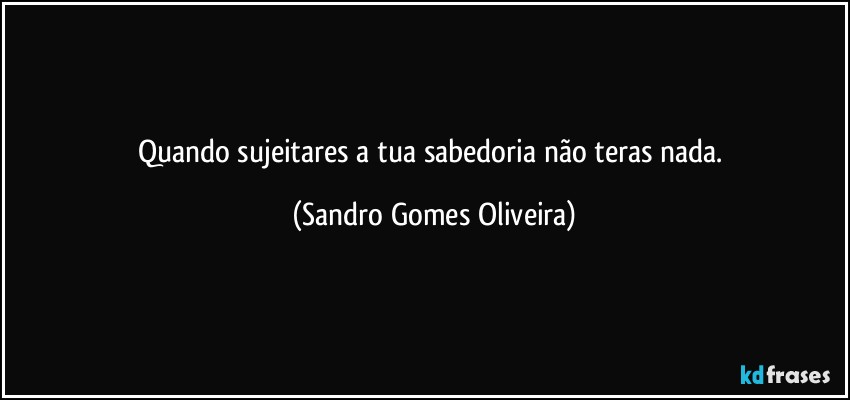 Quando sujeitares a tua sabedoria não teras nada. (Sandro Gomes Oliveira)