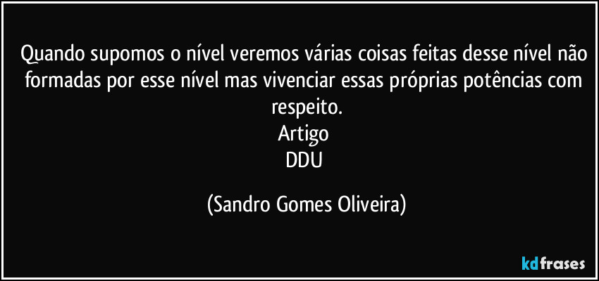 Quando supomos o nível veremos várias coisas feitas desse nível não formadas por esse nível mas vivenciar essas próprias potências com respeito.
Artigo 
DDU (Sandro Gomes Oliveira)