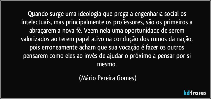 Quando surge uma ideologia que prega a engenharia social os intelectuais, mas principalmente os professores, são os primeiros a abraçarem a nova fé. Veem nela uma oportunidade de serem valorizados ao terem papel ativo na condução dos rumos da nação, pois erroneamente acham que sua vocação é fazer os outros pensarem como eles ao invés de ajudar o próximo a pensar por si mesmo. (Mário Pereira Gomes)