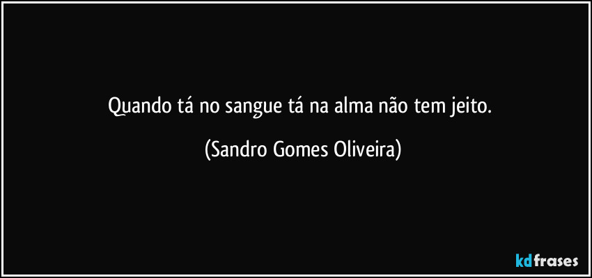 Quando tá no sangue tá na alma não tem jeito. (Sandro Gomes Oliveira)