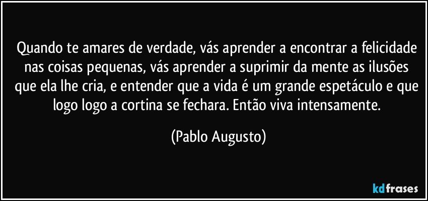 Quando te amares de verdade, vás aprender a encontrar a felicidade nas coisas pequenas, vás aprender a suprimir da mente as ilusões que ela lhe cria, e entender que a vida é um grande espetáculo e que logo logo a cortina se fechara. Então viva intensamente. (Pablo Augusto)