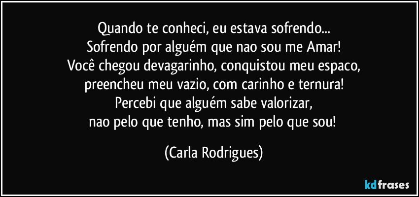 Quando te conheci, eu estava sofrendo...
Sofrendo por alguém que nao sou me Amar!
Você chegou devagarinho, conquistou meu espaco,
preencheu meu vazio, com carinho e ternura!
Percebi que alguém sabe valorizar,
nao pelo que tenho, mas sim pelo que sou! (Carla Rodrigues)