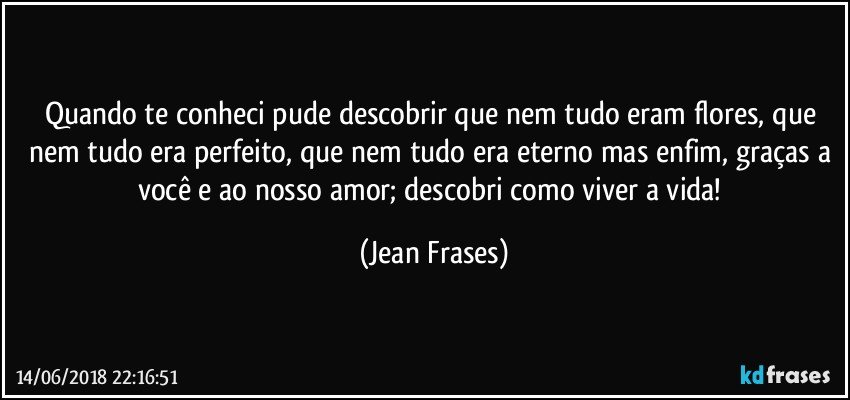 Quando te conheci pude descobrir que nem tudo eram flores, que nem tudo era perfeito, que nem tudo era eterno mas enfim, graças a você e ao nosso amor; descobri como viver a vida! (Jean Frases)