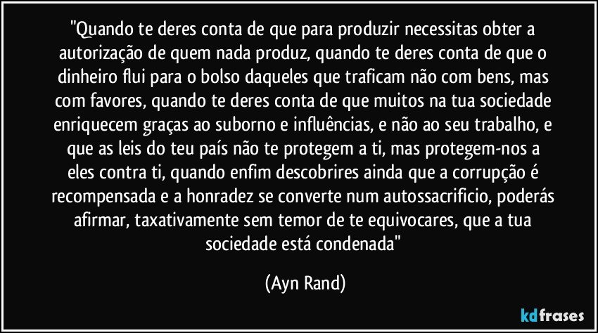 "Quando te deres conta de que para produzir necessitas obter a autorização de quem nada produz, quando te deres conta de que o dinheiro flui para o bolso daqueles que traficam não com bens, mas com favores, quando te deres conta de que muitos na tua sociedade enriquecem graças ao suborno e influências, e não ao seu trabalho, e que as leis do teu país não te protegem a ti, mas protegem-nos a eles contra ti, quando enfim descobrires ainda que a corrupção é recompensada e a honradez se converte num autossacrificio, poderás afirmar, taxativamente sem temor de te equivocares, que a tua sociedade está condenada" (Ayn Rand)