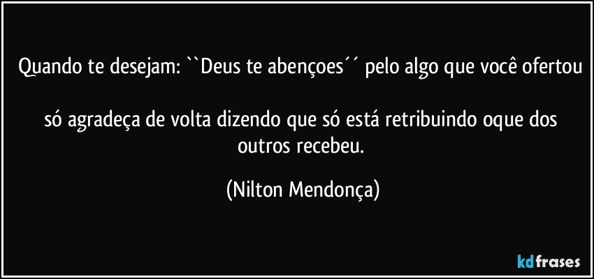 Quando te desejam: ``Deus te abençoes´´ pelo algo que você ofertou 
só agradeça de volta dizendo que só está retribuindo oque dos outros recebeu. (Nilton Mendonça)