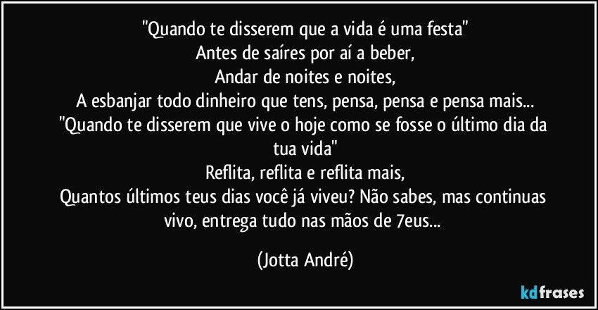 "Quando te disserem que a vida é uma festa"
Antes de saíres por aí a beber,
Andar de noites e noites,
A esbanjar todo dinheiro que tens, pensa, pensa e pensa mais...
"Quando te disserem que vive o hoje como se fosse o último dia da tua vida"
Reflita, reflita e reflita mais,
Quantos últimos teus dias você já viveu? Não sabes, mas continuas vivo, entrega tudo nas mãos de /7eus... (Jotta André)