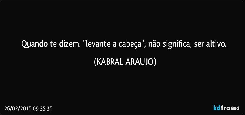 Quando te dizem: "levante a cabeça"; não significa, ser altivo. (KABRAL ARAUJO)