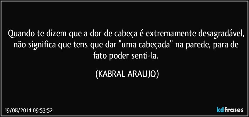 Quando te dizem que a dor de cabeça é extremamente desagradável, não significa que tens que dar "uma cabeçada" na parede, para de fato poder senti-la. (KABRAL ARAUJO)