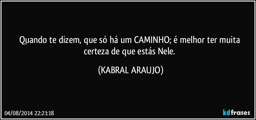 Quando te dizem, que só há um CAMINHO; é melhor ter muita certeza de que estás Nele. (KABRAL ARAUJO)