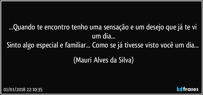 ...Quando te encontro tenho uma sensação e um desejo que já te vi um dia...
Sinto algo especial e familiar... Como se já tivesse visto você um dia... (Mauri Alves da Silva)