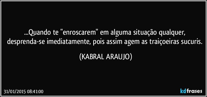 ...Quando te "enroscarem" em alguma situação qualquer, desprenda-se imediatamente, pois assim agem as traiçoeiras sucuris. (KABRAL ARAUJO)