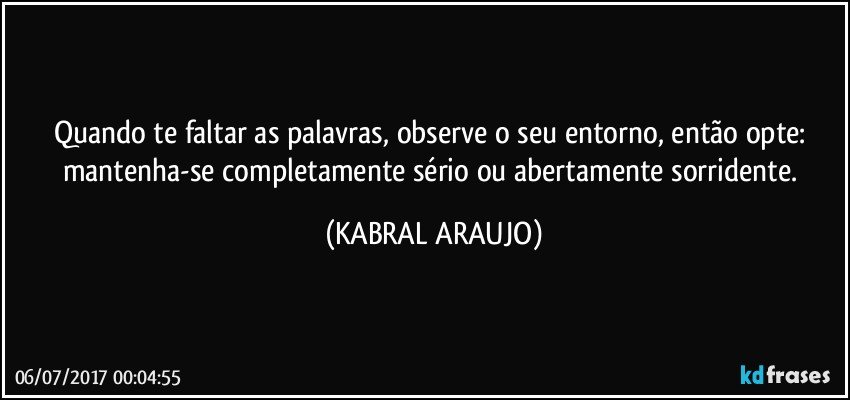 Quando te faltar as palavras, observe o seu entorno, então opte: mantenha-se completamente sério ou abertamente sorridente. (KABRAL ARAUJO)