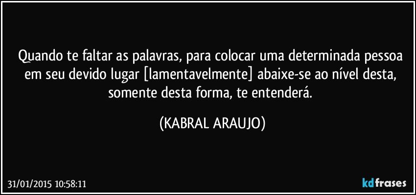 Quando te faltar as palavras, para colocar uma determinada pessoa em seu devido lugar [lamentavelmente] abaixe-se ao nível desta, somente desta forma, te entenderá. (KABRAL ARAUJO)