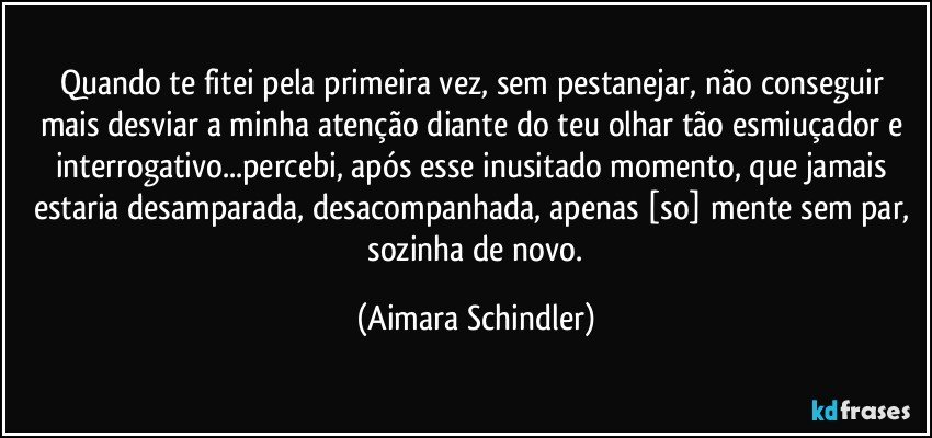 Quando  te fitei pela primeira vez, sem pestanejar,  não conseguir  mais desviar a minha atenção diante do teu olhar tão esmiuçador e interrogativo...percebi, após esse inusitado momento,  que jamais estaria desamparada, desacompanhada,  apenas [so] mente sem par,  sozinha de novo. (Aimara Schindler)