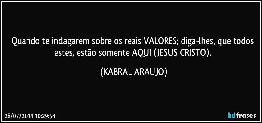 Quando te indagarem sobre os reais VALORES; diga-lhes, que todos estes, estão somente AQUI (JESUS CRISTO). (KABRAL ARAUJO)