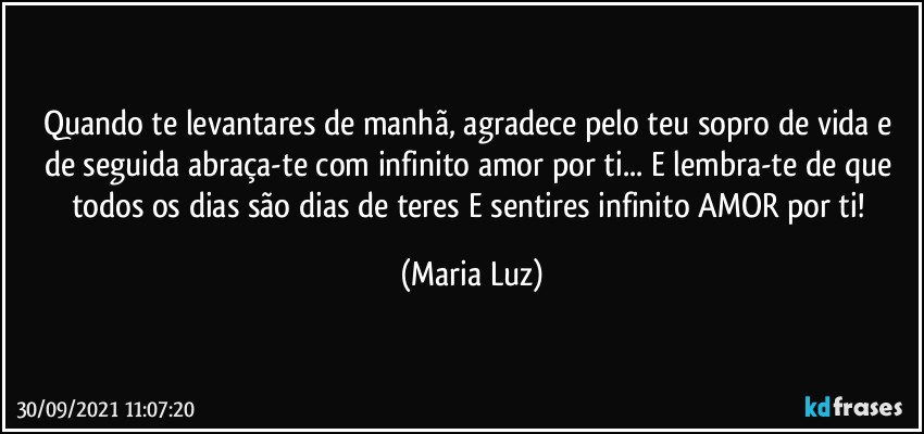 Quando te levantares de manhã, agradece pelo teu sopro de vida e de seguida abraça-te com infinito amor por ti... E lembra-te de que todos os dias são dias de teres E sentires infinito AMOR por ti! (Maria Luz)